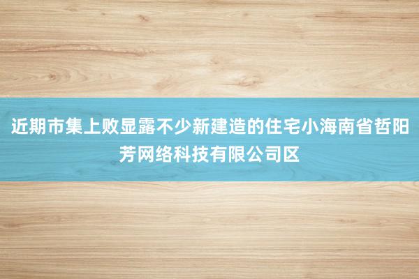 近期市集上败显露不少新建造的住宅小海南省哲阳芳网络科技有限公司区